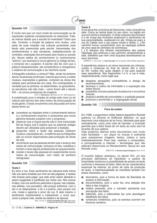 2010
Questão 133                                                                         Texto II

                            modo de comunicação ou de                               dela. Como se sentia estar no seu reino, na região em
expressão suplante completamente os anteriores. Fala-                               que era rainha e imperatriz. O olhar cobiçoso dos homens
                                                                                    e o de inveja das mulheres acabavam o sentimento de
se menos desde que a escrita foi inventada? Claro que                               sua personalidade, exaltavam-no até. Dirigiu-se para a
não. Contudo, a função da palavra viva mudou, uma                                   rua do Catete com o seu passo miúdo e sólido. [...] No
parte de suas missões nas culturas puramente orais                                  caminho trocou cumprimento com as raparigas pobres
tendo sido preenchida pela escrita: transmissão dos
conhecimentos e das narrativas, estabelecimento de
                                                                                    raparigas, ela continuou o seu caminho, arrepanhando a
contratos, realização dos principais atos rituais ou sociais                        saia, satisfeita que nem uma duquesa atravessando os
etc. Novos estilos de conhecimento (o conhecimento                                  seus domínios.
“teórico”, por exemplo) e novos gêneros (o código de leis,                                                Clara dos anjos

o romance etc.) surgiram. A escrita não fez com que a
                                                                                    A experiê
o sistema da comunicação e da memória social.                                       do XX, muitos dos quais elegem a rua para explorar
                                                                                    essa experiência. Nos fragmentos I e II, a rua é vista,
ativos. As pessoas continuam, mais do que nunca, a visitar                          respectivamente, como lugar que
museus, exposições e galerias, compram as obras dos                                       desperta sensações contraditórias e desejo de
                                                                                          reconhecimento.
verdade que os pintores, os desenhistas, os gravadores,                                   favorece o cultivo da intimidade e a exposição dos
                                                                                          dotes físicos.
                                       magens.                                            possibilita vínculos pessoais duradouros e encontros
                             Cibercultura                                                 casuais.
A substituição pura e simples do antigo pelo novo ou do                                   propicia o sentido de comunidade e a exibição pessoal.
natural pelo técnico tem sido motivo de preocupação de                                    promove o anonimato e a segregação social.
muita gente. O texto encaminha uma discussão em torno                               Questão 135
desse temor ao
                                                                                                          Fora da ordem
    considerar as relações entre o conhecimento teórico
    e o conhecimento empírico e acrescenta que novos
    gêneros textuais surgiram com o progresso.                                      publicou                                      , no qual
    observar que a língua escrita não é uma transcrição                             descrevia uma máquina de ler livros. Montada para girar
                                                                                    verticalmente, como uma roda de hamster, a invenção
                                                                                    permitia que o leitor fosse de um texto ao outro sem se
    devem ser utilizadas para preservar a tradição.                                 levantar de sua cadeira.
    perguntar sobre a razão das pessoas visitarem

    são os únicos responsáveis pela produção de obras                               para acessarmos imagens, textos, vídeos e sons
    de arte.                                                                        instantaneamente. Para isso, usamos o computador,
    reconhecer que as pessoas temem que o avanço dos
    meios de comunicação, inclusive on-line, substitua o                            estavam disponíveis no Renascimento, época em que
                                                                                    Romelli viveu.
                                                                                                                            Revista Língua Portuguesa
    revelar o receio das pessoas em experimentar novos
    meios de comunicação, com medo de sentirem                                      O inventor italiano antecipou, no século XVI, um dos
    retrógradas.
                                                                                    linearidade na leitura e a possibilidade de acesso ao texto
Questão 134                                                                         conforme o interesse do leitor. Além de ser característica
Texto I                                                                             essencial da internet, do ponto de vista da produção
                                                                                    do texto, a hipertextualidade se manifesta também em
não vos seria revelado por mim se não julgasse, e razões                            textos impressos, como
não tivesse para julgar, que este amor assim absoluto e                                   dicionários, pois a forma do texto dá liberdade de
assim exagerado é partilhado por todos vós. Nós somos                                     acesso à informação.
irmãos, nós nos sentimos parecidos e iguais; nas cidades,                                 documentários, pois o autor faz uma seleção dos
nas aldeias, nos povoados, não porque soframos, com a                                     fatos e das imagens.
dor e os desprazeres, a lei e a polícia, mas porque nos                                   relatos pessoais, pois o narrador apresenta sua
                                                                                          percepção dos fatos.
sentimento imperturbável e indissolúvel, o único que,                                     editoriais, pois o editorialista faz uma abordagem
                                                                                          detalhada dos fatos.
como a própria vida, resiste às idades e às épocas.
                      RIO, J. A rua. In: A alma encantadora das ruas. São Paulo:
                                                                                          romances românticos, pois os eventos ocorrem em
                                         Companhia das Letras, 2008 (fragmento).          diversos cenários.
LC - 2º dia | Caderno 5 - AMARELO - Página 19
 