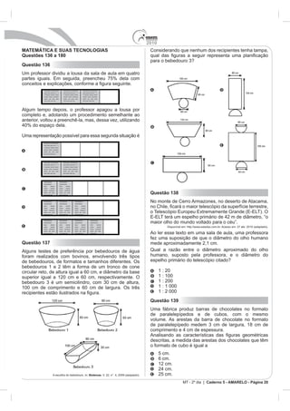2010
MATEMÁTICA E SUAS TECNOLOGIAS                                                                                         Considerando que nenhum dos recipientes tenha tampa,
Questões 136 a 180
Questão 136
Um professor dividiu a lousa da sala de aula em quatro


           Xxxxxxxxx xxxxxxxxxxx               Xxxxxxxxx xxxxxxxxxxx              Xxxxxxxxx xxxxxxxxxxx
           xxxx xxxx xxxx xxx x x              xxxx xxxx xxxx xxx x x             xxxx xxxx xxxx xxx x x
           x xxxxxxx xxxxxx xxxxx              x xxxxxxx xxxxxx xxxxx             x xxxxxxx xxxxxx xxxxx
           xxxxxx xxxxx xxxxxxxx               xxxxxx xxxxx xxxxxxxx              xxxxxx xxxxx xxxxxxxx
           xxxxx   xxx   xxxx   xxxx           xxxxx   xxx   xxxx    xxxx         xxxxx   xxx   xxxx    xxxx
           xxxx xxxx xxxx xxx .                xxxx xxxx xxxx xxx.                xxxx xxxx xxxx xxx.




Algum tempo depois, o professor apagou a lousa por
completo e, adotando um procedimento semelhante ao
anterior, voltou a preenchê-la, mas, dessa vez, utilizando


Uma representação possível para essa segunda situação é
          Xxxxxxxxx xxxxxxxxxxx
          xxxx xxxx xxxx xxx x x
          x xxxxxxx xxxxxx xxxxx
          xxxxxx xxxxx xxxxxxxx
          xxxxx xxx xxxx xxxx
          xxxx xxxx xxxx xxx .




          Xxxxxxxxx xxxxxxxxxxx                Xxxxxxxxx xxxxxxxxxxx
          xxxx xxxx xxxx xxx x x               xxxx xxxx xxxx xxx x x
          x xxxxxxx xxxxxx xxxxx               x xxxxxxx xxxxxx xxxxx
          xxxxxx xxxxx xxxxxxxx                xxxxxx xxxxx xxxxxxxx
          xxxxx xxx xxxx xxxx                  xxxxx xxx xxxx xxxx
          xxxx xxxx xxxx xxx .                 xxxx xxxx xxxx xxx.




          Xxxxxxxxxxx                  Xxxxxxxxxxx
          xxxxxxxxxxx                  xxxxxxxxxxx
          xxxx       xxxxxx            xxxx        xxxxxx
          xxxxx      xxxxxx            xxxxx       xxxxxx
          xxxxx    xxxxxxxx            xxxxx     xxxxxxxx
          xxxxx xxx xxxx
          xxxx xxxx xxx
                                       xxxxx xxx xxxx
                                       xxxx xxxx xxx
                                                                                                                      Questão 138
          Xxxxxxxxxxx
          xxxxxxxxxxx
                                       Xxxxxxxxxxx
                                       xxxxxxxxxxx
                                                                    Xxxxxxxxxxx
                                                                    xxxxxxxxxxx
                                                                                                                      No monte de Cerro Armazones, no deserto de Atacama,
          xxxx       xxxxxx            xxxx        xxxxxx           xxxx      xxxxxx
          xxxxx      xxxxxx            xxxxx       xxxxxx           xxxxx     xxxxxx
          xxxxx    xxxxxxxx            xxxxx     xxxxxxxx           xxxxx   xxxxxxxx
          xxxxx xxx xxxx               xxxxx xxx xxxx               xxxxx xxx xxxx
          xxxx xxxx xxx                xxxx xxxx xxx                xxxx xxxx xxx




                                                                                                                      maior olho do mundo voltado para o céu”.
          Xxxxxxxxxxx                  Xxxxxxxxxxx                  Xxxxxxxxxxx                 Xxxxxxxxxxx
          xxxxxxxxxxx                  xxxxxxxxxxx                  xxxxxxxxxxx                 xxxxxxxxxxx
          xxxx       xxxxxx            xxxx        xxxxxx           xxxx      xxxxxx            xxxx        xxxxxx
          xxxxx      xxxxxx            xxxxx       xxxxxx           xxxxx     xxxxxx            xxxxx       xxxxxx              Disponível em: http://www.estadao.com.br. Acesso em: 27 abr. 2010 (adaptado).
          xxxxx    xxxxxxxx            xxxxx     xxxxxxxx           xxxxx   xxxxxxxx            xxxxx    xxxxxxxx
          xxxxx xxx xxxx               xxxxx xxx xxxx               xxxxx xxx xxxx              xxxxx xxx xxxx
          xxxx xxxx xxx                xxxx xxxx xxx                xxxx xxxx xxx               xxxx xxxx             Ao ler esse texto em uma sala de aula, uma professora
                                                                                                                      fez uma suposição de que o diâmetro do olho humano
Questão 137                                                                                                           mede aproximadamente 2,1 cm.
Alguns testes de preferência por bebedouros de água                                                                   Qual a razão entre o diâmetro aproximado do olho
foram realizados com bovinos, envolvendo três tipos                                                                   humano, suposto pela professora, e o diâmetro do
de bebedouros, de formatos e tamanhos diferentes. Os                                                                  espelho primário do telescópio citado?
bebedouros 1 e 2 têm a forma de um tronco de cone
circular reto, de altura igual a 60 cm, e diâmetro da base                                                                  1 : 20
superior igual a 120 cm e 60 cm, respectivamente. O                                                                         1 : 100
                                                                                                                            1 : 200
100 cm de comprimento e 60 cm de largura. Os três                                                                           1 : 1 000
                                                                                                                            1 : 2 000
                                                                                                                      Questão 139
                                                                                                                      Uma fábrica produz barras de chocolates no formato
                                                                                                                      de paralelepípedos e de cubos, com o mesmo
                                                                                                                      volume. As arestas da barra de chocolate no formato



                                                                                                                      descritas, a medida das arestas dos chocolates que têm
                                                                                                                      o formato de cubo é igual a
                                                                                                                            5 cm.
                                                                                                                            6 cm.
                                                                                                                            12 cm.

                          A escolha do bebedouro. In: Biotemas                                                              25 cm.
                                                                                                                                           MT - 2º dia | Caderno 5 - AMARELO - Página 20
 