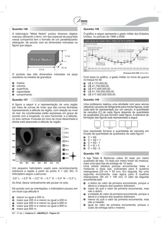 2010
Questão 146                                                   Questão 148
A siderúrgica “Metal Nobre” produz diversos objetos
maciços utilizando o ferro. Um tipo especial de peça feita    Unidos, no período de 1988 a 2006.
nessa companhia tem o formato de um paralelepípedo
retangular, de acordo com as dimensões indicadas na




                                                                                               Almanaque Abril 2008
O produto das três dimensões indicadas na peça
resultaria na medida da grandeza                              Co
                                                              no Iraque foi de
    massa.
    volume.
    superfície.
    capacidade.
    comprimento.
Questão 147                                                   Questão 149
                                                              Uma professora realizou uma atividade com seus alunos
por meio de curvas de nível, que são curvas fechadas
representando a altitude da região, com relação ao nível      cada lado foi representado por um canudo. A quantidade
do mar. As coordenadas estão expressas em graus de
acordo com a longitude, no eixo horizontal, e a latitude,
no eixo vertical. A escala em tons de cinza desenhada à
direita está associada à altitude da região.


                                                              Que expressão fornece a quantidade de canudos em




                                                              Questão 150
                                                              A loja Telas & Molduras cobra 20 reais por metro
                                                              quadrado de tela, 15 reais por metro linear de moldura,

                                                              Uma artista plástica precisa encomendar telas e
Um pequeno helicóptero usado para reconhecimento
sobrevoa a região a partir do ponto X = (20; 60). O
helicóptero segue o percurso:                                 segunda encomenda, mas agora para 8 quadros
                                                              retangulares (50 cm × 100 cm). O valor da segunda
                                                              encomenda será
                                                                  o dobro do valor da primeira encomenda, porque a
                                                                  altura e a largura dos quadros dobraram.
De acordo com as orientações, o helicóptero pousou em             maior do que o valor da primeira encomenda, mas
um local cuja altitude é                                          não o dobro.
                                                                  a metade do valor da primeira encomenda, porque a
    menor ou igual a 200 m.                                       altura e a largura dos quadros dobraram.
                                                                  menor do que o valor da primeira encomenda, mas
                                                                  não a metade.
    maior que 600 m e menor ou igual a 800 m.                     igual ao valor da primeira encomenda, porque o
    maior que 800 m.                                              custo de entrega será o mesmo.

MT - 2º dia | Caderno 5 - AMARELO - Página 23
 