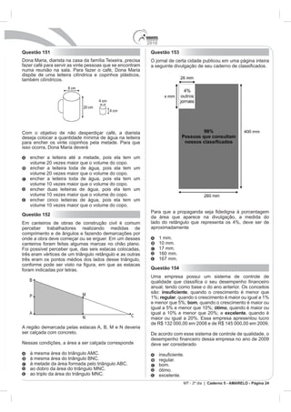 2010
Questão 151                                                  Questão 153
Dona Maria, diarista na casa da família Teixeira, precisa    O jornal de certa cidade publicou em uma página inteira
fazer café para servir as vinte pessoas que se encontram
numa reunião na sala. Para fazer o café, Dona Maria
dispõe de uma leiteira cilíndrica e copinhos plásticos,
também cilíndricos.




Com o objetivo de não desperdiçar café, a diarista
deseja colocar a quantidade mínima de água na leiteira
para encher os vinte copinhos pela metade. Para que
isso ocorra, Dona Maria deverá

   encher a leiteira até a metade, pois ela tem      um
   volume 20 vezes maior que o volume do copo.
   encher a leiteira toda de água, pois ela tem      um
   volume 20 vezes maior que o volume do copo.
   encher a leiteira toda de água, pois ela tem      um
   volume 10 vezes maior que o volume do copo.
   encher duas leiteiras de água, pois ela tem       um
   volume 10 vezes maior que o volume do copo.
   encher cinco leiteiras de água, pois ela tem      um
   volume 10 vezes maior que o volume do copo.
Questão 152
                                                             da área que aparece na divulgação, a medida do

perceber trabalhadores realizando medidas de                 aproximadamente
comprimento e de ângulos e fazendo demarcações por
                                                                   1 mm.
canteiros foram feitas algumas marcas no chão plano.               10 mm.
Foi possível perceber que, das seis estacas colocadas,             17 mm.
três eram vértices de um triângulo retângulo e as outras           160 mm.
três eram os pontos médios dos lados desse triângulo,              167 mm.

foram indicadas por letras.                                  Questão 154
                                                             Uma empresa possui um sistema de controle de

                                                             anual, tendo como base o do ano anterior. Os conceitos
                                                             são:             , quando o crescimento é menor que
                                                             1%; regular, quando o crescimento é maior ou igual a 1%
                                                             e menor que 5%; bom, quando o crescimento é maior ou
                                                             igual a 5% e menor que 10%; ótimo, quando é maior ou
                                                             igual a 10% e menor que 20%; e excelente, quando é


A região demarcada pelas estacas A, B, M e N deveria
ser calçada com concreto.                                    De acordo com esse sistema de controle de qualidade, o
Nessas condições, a área a ser calçada corresponde           deve ser considerado
   à mesma área do triângulo AMC.
   à mesma área do triângulo BNC.                                  regular.
   à metade da área formada pelo triângulo ABC.                    bom.
   ao dobro da área do triângulo MNC.                              ótimo.
   ao triplo da área do triângulo MNC.                             excelente.
                                                                                MT - 2º dia | Caderno 5 - AMARELO - Página 24
 