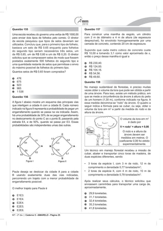 2010
Questão 155                                                   Questão 157
Uma escola recebeu do governo uma verba de R$ 1000,00         Para construir uma manilha de esgoto, um cilindro
para enviar dois tipos de folhetos pelo correio. O diretor
da escola pesquisou que tipos de selos deveriam ser           desprezível), foi envolvido homogeneamente por uma
utilizados. Concluiu que, para o primeiro tipo de folheto,    camada de concreto, contendo 20 cm de espessura.
bastava um selo de R$ 0,65 enquanto para folhetos
do segundo tipo seriam necessários três selos, um             Supondo que cada metro cúbico de concreto custe
de R$ 0,65, um de R$ 0,60 e um de R$ 0,20. O diretor                                                         ,
solicitou que se comprassem selos de modo que fossem          então o preço dessa manilha é igual a
postados exatamente 500 folhetos do segundo tipo e
uma quantidade restante de selos que permitisse o envio             R$ 2
do máximo possível de folhetos do primeiro tipo.
Quantos selos de R$ 0,65 foram comprados?
                                                                           ,60.
    675                                                       Questão 158

    965
                                                              vezes obter o volume da tora que pode ser obtida a partir
                                                              de uma árvore. Para isso, existe um método prático, em
Questão 156                                                   que se mede a circunferência da árvore à altura do peito

                                                              essa medida denomina-se “rodo” da árvore. O quadro a
que interligam a cidade A com a cidade B. Cada número         seguir indica a fórmula para se cubar, ou seja, obter o
                                                              volume da tora em m a partir da medida do rodo e da
engarrafamento quando se passa na via indicada. Assim,        altura da árvore.

no deslocamento do ponto C ao o ponto B, passando pela                                       O volume da tora em m
                                                                                                   é dado por
probabilidades são independentes umas das outras.
                                                                                             V = rodo2 × altura × 0,06
                                                                                              O rodo e a altura da
                                                                                               árvore devem ser
                                                                                             medidos em metros. O

                                                                                               experimentalmente.


                                                              cubar, abater e transportar cinco toras de madeira, de
                                                              duas espécies diferentes, sendo


                                                                    comprimento e densidade 0,77 toneladas/m ;
Paula deseja se deslocar da cidade A para a cidade
B usando exatamente duas das vias indicadas,                        comprimento e densidade 0,78 toneladas/m .
percorrendo um trajeto com a menor probabilidade de
engarrafamento possível.                                      Após realizar seus cálculos, o técnico solicitou que
                                                              enviassem caminhões para transportar uma carga de,
O melhor trajeto para Paula é                                 aproximadamente,

                                                                    29,9 toneladas.




                                                                                  das.

MT - 2º dia | Caderno 5 - AMARELO - Página 25
 