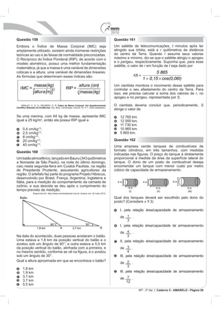 2010
Questão 159                                                                                Questão 161
                                   Corporal (IMC) seja                                     Um satélite de telecomunicações, t minutos após ter
amplamente utilizado, existem ainda inúmeras restrições                                    atingido sua órbita, está a r
teóricas ao uso e às faixas de normalidade preconizadas.                                   do centro da Terra. Quando r assume seus valores
O Recíproco do Índice Ponderal (RIP), de acordo com o                                      máximo e mínimo, diz-se que o satélite atingiu o apogeu
                                                                                           e o perigeu, respectivamente. Suponha que, para esse
modelo alométrico, possui uma melhor fundamentação
                                                                                           satélite, o valor de r em função de t seja dado por
matemática, já que a massa é uma variável de dimensões
cúbicas e a altura, uma variável de dimensões lineares.                                                                     5 865
As fórmulas que determinam esses índices são:                                                               r(t) =
                                                                                                                     1 + 0,15 cos(0,06t)
              massa(kg)                                       altura (cm)                  Um cientista monitora o movimento desse satélite para
  IMC =                                       RIP =
             [altura (m)] 2                               3   massa (kg)
                                                                                           controlar o seu afastamento do centro da Terra. Para
                                                                                           isso, ele precisa calcular a soma dos valores de r, no
                                                                                           apogeu e no perigeu, representada por S.

  ARAUJO, C. G. S.; RICARDO, D. R. Índice de Massa Corporal: Um Questionamento             O cientista deveria concluir que, periodicamente, S
                           . Arq. Bras. Cardiologia, volume 79, nº 1, 2002 (adaptado).
                                                                                           atinge o valor de

                                                                                                 12 765 km.
igual a 25 kg/m2, então ela possui RIP igual a                                                   12 000 km.

              .                                                                                  10 965 km.
   2,5 cm/kg .                                                                                   5 865 km.
   8 cm/kg .
   20 cm/kg .                                                                              Questão 162
             .                                                                             Uma empresa vende tanques de combustíveis de
Questão 160                                                                                formato cilíndrico, em três tamanhos, com medidas

                                                                                           proporcional à medida da área da superfície lateral do
a Noroeste de São Paulo), na noite do último domingo,                                      tanque. O dono de um posto de combustível deseja
caiu nesta segunda-feira em Cuiabá Paulista, na região                                     encomendar um tanque com menor custo por metro
de Presidente Prudente, assustando agricultores da                                         cúbico de capacidade de armazenamento.

desenvolvido por Brasil, França, Argentina, Inglaterra e
Itália, para a medição do comportamento da camada de

tempo previsto de medição.
             Disponível em: http://www.correiodobrasil.com.br. Acesso em: 02 maio 2010.

                                                                                           Qual dos tanques deverá ser escolhido pelo dono do
                                                                                           posto? (Considere ~
                                                                                                             =

                                                                                                 I, pela relação área/capacidade de armazenamento
                                                                                                 de 1 .

                                                                                                 I, pela relação área/capacidade de armazenamento
                                                                                                 de     .
Na data do acontecido, duas pessoas avistaram o balão.
Uma estava a 1,8 km da posição vertical do balão e o                                             II, pela relação área/capacidade de armazenamento
avistou sob um ângulo de 60°; a outra estava a 5,5 km
da posição vertical do balão, alinhada com a primeira, e                                         de     .

                                                                                                 III, pela relação área/capacidade de armazenamento
Qual a altura aproximada em que se encontrava o balão?
                                                                                                 de 2 .
   1,8 km
   1,9 km                                                                                        III, pela relação área/capacidade de armazenamento
                                                                                                 de 7 .
                                                                                                    12
   5,5 km
                                                                                                                MT - 2º dia | Caderno 5 - AMARELO - Página 26
 
