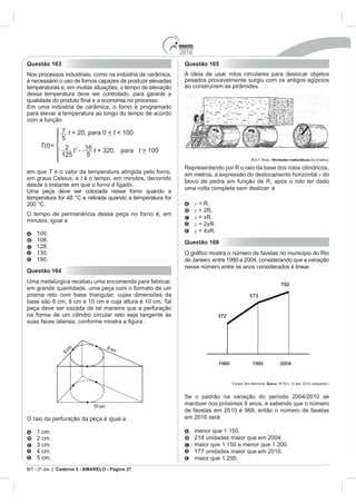 2010
Questão 163                                                  Questão 165
Nos processos industriais, como na indústria de cerâmica,    A ideia de usar rolos circulares para deslocar objetos
é necessário o uso de fornos capazes de produzir elevadas    pesados provavelmente surgiu com os antigos egípcios
temperaturas e, em muitas situações, o tempo de elevação     ao construírem as pirâmides.
dessa temperatura deve ser controlado, para garantir a


para elevar a temperatura ao longo do tempo de acordo
com a função
                                                                                                                        R


                                                                                           BOLT, Brian. Atividades matemáticas

                                                             Representando por R o raio da base dos rolos cilíndricos,
em que T é o valor da temperatura atingida pelo forno,       em metros, a expressão do deslocamento horizontal y do
em graus Celsius, e t é o tempo, em minutos, decorrido
                                                             bloco de pedra em função de R, após o rolo ter dado
desde o instante em que o forno é ligado.
                                                             uma volta completa sem deslizar, é
Uma peça deve ser colocada nesse forno quando a

200 °C.                                                            y = R.
                                                                   y = 2R.
O tempo de permanência dessa peça no forno é, em
                                                                   y = R.
minutos, igual a
                                                                   y = 2 R.
    100.                                                           y      R.
    108.                                                     Questão 166
    128.

    150.
                                                             nesse número entre os anos considerados é linear.
Questão 164
Uma metalúrgica recebeu uma encomenda para fabricar,
em grande quantidade, uma peça com o formato de um
prisma reto com base triangular, cujas dimensões da
base são 6 cm, 8 cm e 10 cm e cuja altura é 10 cm. Tal
peça deve ser vazada de tal maneira que a perfuração
na forma de um cilindro circular reto seja tangente às
suas faces laterais, conform




                                                                                Favela Tem Memória. Época. Nº 621, 12 abr. 2010 (adaptado).




                                                             mantiver nos próximos 6 anos, e sabendo que o número
                                                             de favelas em 2010 é 968, então o número de favelas
O raio da perfuração da peça é igual a                       em 2016 será

    1 cm.                                                          menor que 1 150.
    2 cm.
                                                                   maior que 1 150 e menor que 1 200.
                                                                   177 unidades maior que em 2010.
    5 cm.                                                          maior que 1 200.
MT - 2º dia | Caderno 5 - AMARELO - Página 27
 