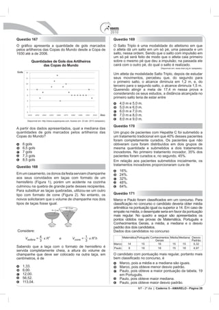 2010
Questão 167                                                 Questão 169
                                                            O Salto Triplo é uma modalidade do atletismo em que
pelos artilheiros das Copas do Mundo desde a Copa de        o atleta dá um salto em um só pé, uma passada e um
                                                            salto, nessa ordem. Sendo que o salto com impulsão em
                                                            um só pé será feito de modo que o atleta caia primeiro
         Quantidades de Gols dos Artilheiros                sobre o mesmo pé que deu a impulsão; na passada ele
                das Copas do Mundo                          cairá com o outro pé, do qual o salto é realizado.
                                                                                            Disponível em: www.cbat.org.br (adaptado).

                                                            Um atleta da modalidade Salto Triplo, depois de estudar
                                                            seus movimentos, percebeu que, do segundo para
                                                            o primeiro salto, o alcance diminuía em 1,2 m, e, do
                                                            terceiro para o segundo salto, o alcance diminuía 1,5 m.

                                                            considerando os seus estudos, a distância alcançada no
                                                            primeiro salto teria de estar entre

                                                                  5,0 m e 6,0 m.
                                                                  6,0 m e 7,0 m.
                                                                  7,0 m e 8,0 m.
                                                                  8,0 m e 9,0 m.
                                                            Questão 170
A partir dos dados apresentados, qual a mediana das
quantidades de gols marcados pelos artilheiros das
Copas do Mundo?
                                                            foram completamente curados. Os pacientes que não
   6 gols                                                   obtiveram cura foram distribuídos em dois grupos de
   6,5 gols                                                 mesma quantidade e submetidos a dois tratamentos
   7 gols

   8,5 gols
                                                            tratamentos inovadores proporcionaram cura de
Questão 168
                                                                  16%.
             mento, os donos da festa serviam champanhe
aos seus convidados em taças com formato de um
hemisfério (Figura 1), porém um acidente na cozinha
culminou na quebra de grande parte desses recipientes.
Para substituir as taças quebradas, utilizou-se um outro
tipo com formato de cone (Figura 2). No entanto, os         Questão 171
noivos solicitaram que o volume de champanhe nos dois
tipos de taças fosse igual.

                                                            empate na média, o desempate seria em favor da pontuação
                                                            mais regular. No quadro a seguir são apresentados os
                                                            pontos obtidos nas provas de Matemática, Português e
                                                            Conhecimentos Gerais, a média, a mediana e o desvio
                                                            padrão dos dois candidatos.
Considere:                                                  Dados dos candidatos no concurso
                                                                  Matemática Português Conhecimentos Média Mediana Desvio
                                                                                          Gerais                   Padrão
                                                            Marco                15         16        15     15
Sabendo que a taça com o formato de hemisfério é            Paulo     8          19         18        15     18
servida completamente cheia, a altura do volume de
champanhe que deve ser colocado na outra taça, em           O candidato com pontuação mais regular, portanto mais
centímetros, é de
                                                                  Marco, pois a média e a mediana são iguais.
                                                                  Marco, pois obteve menor desvio padrão.
   6,00.                                                          Paulo, pois obteve a maior pontuação da tabela, 19
   12,00.                                                         em Português.
   56,52.                                                         Paulo, pois obteve maior mediana.
                                                                  Paulo, pois obteve maior desvio padrão.
                                                                             MT - 2º dia | Caderno 5 - AMARELO - Página 28
 