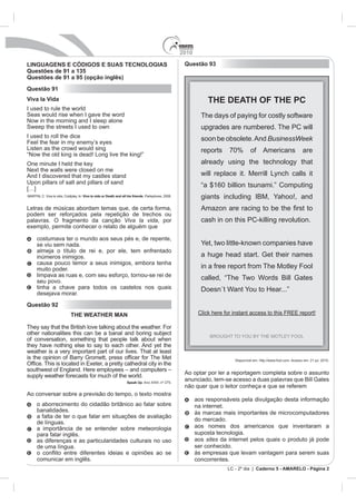 2010

LINGUAGENS E CÓDIGOS E SUAS TECNOLOGIAS                                                                Questão 93
Questões de 91 a 135
Questões de 91 a 95 (opção inglês)
Questão 91
Viva la Vida                                                                                                      THE DEATH OF THE PC
I used to rule the world
Seas would rise when I gave the word                                                                           The days of paying for costly software
Now in the morning and I sleep alone
Sweep the streets I used to own                                                                                upgrades are numbered. The PC will
I used to roll the dice                                                                                        soon be obsolete. And BusinessWeek
Feel the fear in my enemy’s eyes
Listen as the crowd would sing                                                                                 reports    70%        of Americans                      are
“Now the old king is dead! Long live the king!”
One minute I held the key                                                                                      already using the technology that
Next the walls were closed on me
And I discovered that my castles stand                                                                         will replace it. Merrill Lynch calls it
Upon pillars of salt and pillars of sand
[…]
                                                                                                               “a $160 billion tsunami.” Computing
MARTIN, C. Viva la vida, Coldplay. In: Viva la vida or Death and all his friends. Parlophone, 2008.            giants including IBM, Yahoo!, and
Letras de músicas abordam temas que, de certa forma,
podem ser reforçados pela repetição de trechos ou
palavras. O fragmento da canção Viva la vida, por                                                              cash in on this PC-killing revolution.
exemplo, permite conhecer o relato de alguém que

      costumava ter o mundo aos seus pés e, de repente,
      se viu sem nada.                                                                                         Yet, two little-known companies have
      almeja o título de rei e, por ele, tem enfrentado
      inúmeros inimigos.                                                                                       a huge head start. Get their names
      causa pouco temor a seus inimigos, embora tenha
      muito poder.                                                                                             in a free report from The Motley Fool
      limpava as ruas e, com seu esforço, tornou-se rei de
      seu povo.
                                                                                                               called, “The Two Words Bill Gates
      tinha a chave para todos os castelos nos quais
      desejava morar.
Questão 92
                             THE WEATHER MAN

They say that the British love talking about the weather. For
other nationalities this can be a banal and boring subject
of conversation, something that people talk about when
they have nothing else to say to each other. And yet the
weather is a very important part of our lives. That at least
                                                                                                                            Disponível em: http://www.fool.com. Acesso em: 21 jul. 2010.


                                                                                                       Ao optar por ler a reportagem completa sobre o assunto
supply weather forecasts for much of the world.
                                                                    Speak Up. Ano XXIII, nº 275.
                                                                                                       anunciado, tem-se acesso a duas palavras que Bill Gates
                                                                                                       não quer que o leitor conheça e que se referem
Ao conversar sobre a previsão do tempo, o texto mostra
                                                                                                             aos responsáveis pela divulgação desta informação
      o aborrecimento do cidadão britânico ao falar sobre                                                    na internet.
      banalidades.                                                                                           às marcas mais importantes de microcomputadores
      a falta de ter o que falar em situações de avaliação
                                                                                                             do mercado.
      de línguas.
      a importância de se entender sobre meteorologia                                                        aos nomes dos americanos que inventaram a
      para falar inglês.                                                                                     suposta tecnologia.
      as diferenças e as particularidades culturais no uso                                                   aos sites da internet pelos quais o produto já pode
      de uma língua.                                                                                         ser conhecido.
                                                                                                             às empresas que levam vantagem para serem suas
      comunicar em inglês.                                                                                   concorrentes.
                                                                                                                         LC - 2º dia | Caderno 5 - AMARELO - Página 2
 