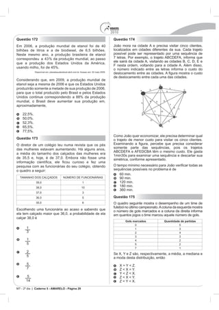 2010
Questão 172                                                                              Questão 174
                                                                                         João mora na cidade A e precisa visitar cinco clientes,
bilhões de litros e a de biodiesel, de 6,5 bilhões.                                      localizados em cidades diferentes da sua. Cada trajeto
Neste mesmo ano, a produção brasileira de etanol                                         possível pode ser representado por uma sequência de


                                                                                         F nesta ordem, voltando para a cidade A. Além disso,
                                 %.                                                      o número indicado entre as letras informa o custo do
             Disponível em: planetasustentavel.abril.com.br. Acesso em: 02 maio 2009.

                                                                                         de deslocamento entre cada uma das cidades.
Considerando que, em 2009, a produção mundial de

produzirão somente a metade de sua produção de 2006,

Unidos continue correspondendo a 88% da produção
mundial, o Brasil deve aumentar sua produção em,
aproximadamente,

    22,5%.
    50,0%.

    65,5%.
    77,5%.
                                                                                         Como João quer economizar, ele precisa determinar qual
Questão 173                                                                              o trajeto de menor custo para visitar os cinco clientes.
O diretor de um colégio leu numa revista que os pés
                                                                                         somente parte das sequências, pois os trajetos
a média do tamanho dos calçados das mulheres era
                                                                                         simétrica, conforme apresentado.
pesquisa com as funcionárias do seu colégio, obtendo
o quadro a seguir:                                                                       sequências possíveis no problema é de
                                                                                            60 min.
                                                                                            90 min.
                                                             1                              120 min.
                                                            10
                                                                                            180 min.


                                                             5                           Questão 175
                                                             6                           O quadro seguinte mostra o desempenho de um time de
                                                                                         futebol no último campeonato. A coluna da esquerda mostra
                                                                                         o número de gols marcados e a coluna da direita informa
                                                                                         em quantos jogos o time marcou aquele número de gols.
                                                                                                  Gols marcados          Quantidade de partidas
                                                                                                        0                          5
       1                                                                                                1
                                                                                                        2

       1                                                                                                                           2
       5                                                                                                5                          2
                                                                                                        7                          1
       2
                                                                                         Se X, Y e Z são, respectivamente, a média, a mediana e
       5
                                                                                         a moda desta distribuição, então
       5                                                                                       X = Y < Z.
       7                                                                                       Z < X = Y.
                                                                                               Y < Z < X.
       5                                                                                       Z < X < Y.
                                                                                               Z < Y < X.

MT - 2º dia | Caderno 5 - AMARELO - Página 29
 