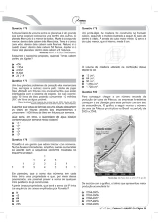 2010
Questão 176                                                                                     Questão 179
A disparidade de volume entre os planetas é tão grande                                          Um porta-lápis de madeira foi construído no formato
que seria possível colocá-los uns dentro dos outros. O                                          cúbico, seguindo o modelo ilustrado a seguir. O cubo de
planeta Mercúrio é o menor de todos. Marte é o segundo                                          dentro é vazio. A aresta do cubo maior mede 12 cm e a
menor: dentro dele cabem três Mercúrios. Terra é o único                                        do cubo menor, que é interno, mede 8 cm.
com vida: dentro dela cabem sete Martes. Netuno é o
quarto maior: dentro dele cabem 58 Terras. Júpiter é o
                                      Revista Veja

Seguindo o raciocínio proposto, quantas Terras cabem
dentro de Júpiter?


                                                                                                O volume de madeira utilizado na confecção desse
                                                                                                objeto foi de

                                                                                                      12 cm .
                                                                                                             .
Questão 177                                                                                           96 cm .
                                                                                                      1 216 cm .
Um dos grandes problemas da poluição dos mananciais
                                                                                                      1 728 cm .
(rios, córregos e outros) ocorre pelo hábito de jogar
óleo utilizado em frituras nos encanamentos que estão                                           Questão 180
interligados com o sistema de esgoto. Se isso ocorrer,
cada 10 litros de óleo poderão contaminar 10 milhões                                            Para conseguir chegar a um número recorde de
(107) de litros de água potável.                                                                produção de ovos de Páscoa, as empresas brasileiras
       Manual de etiqueta. Parte integrante das revistas Veja (ed. 2055), Cláudia (ed. 555),    começam a se planejar para esse período com um ano
                        National Geographic              Nova Escola (ed. 208) (adaptado).

Suponha que todas as famílias de uma cidade descartem
os óleos de frituras através dos encanamentos e                                                 de ovos de Páscoa produzidos no Brasil no período de
consomem 1 000 litros de óleo em frituras por semana.                                           2005 a 2009.

Qual seria, em litros, a quantidade de água potável
contaminada por semana nessa cidade?
   10-2
   10
   10
   106
   109
Questão 178
Ronaldo é um garoto que adora brincar com números.
Numa dessas brincadeiras, empilhou caixas numeradas
de acordo com a sequência conforme mostrada no
esquema a seguir.
                          1
                  1       2        1


                                            ...

linha tinha uma propriedade e que, por meio dessa                                                                          Revista Veja
propriedade, era possível prever a soma de qualquer
linha posterior às já construídas.
                                                                                                De acordo
A partir dessa propriedade, qual será a soma da 9ª linha                                        produção acumulada foi
da sequência de caixas empilhadas por Ronaldo?
   9
                                                                                                      2005-2006.
                                                                                                      2006-2007.
   81                                                                                                 2007-2008.
   285                                                                                                2008-2009.
                                                                                                                   MT - 2º dia | Caderno 5 - AMARELO - Página 30
 