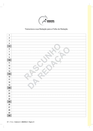 Transcreva a sua Redação para a Folha de Redação.


   1
   2
   3
   4
   5
   6

                              A HO
                                   O
   7
   8



                                 Ã
                            ED N
   9                           Ç
  10
                          R CU

  11
  12
  13
                         A S



  14
                        D A




  15
  16
                          R




  17
  18
  19
  20
  21
  22
  23
  24
  25
  26
  27
  28
  29
  30



MT - 2º dia | Caderno 5 - AMARELO - Página 31
 
