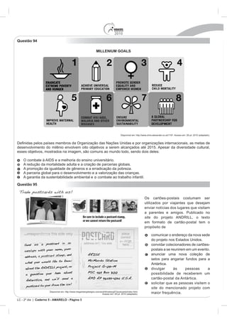 2010
Questão 94

                                                                   MILLENIUM GOALS




                                                                                           Disponível em: http://www.chris-alexander.co.uk/1191. Acesso em: 28 jul. 2010 (adaptado).


                países membros da Organização das Nações Unidas e por organizações internacionais, as metas de
desenvolvimento do milênio envolvem oito objetivos a serem alcançados até 2015. Apesar da diversidade cultural,
esses objetivos, mostrados na imagem, são comuns ao mundo todo, sendo dois deles:

    O combate à AIDS e a melhoria do ensino universitário.
    A redução da mortalidade adulta e a criação de parcerias globais.
    A promoção da igualdade de gêneros e a erradicação da pobreza.
    A parceria global para o desenvolvimento e a valorização das crianças.
    A garantia da sustentabilidade ambiental e o combate ao trabalho infantil.
Questão 95


                                                                                                                  Os cartões-postais costumam ser
                                                                                                                  utilizados por viajantes que desejam
                                                                                                                  enviar notícias dos lugares que visitam
                                                                                                                  a parentes e amigos. Publicado no
                                                                                                                  site do projeto ANDRILL, o texto
                                                                                                                  em formato de cartão-postal tem o
                                                                                                                  propósito de

                                                                                                                         comunicar o endereço da nova sede

                                                                                                                         convidar colecionadores de cartões-
                                                                                                                         postais a se reunirem em um evento.
                                                                                                                         anunciar uma nova coleção de
                                                                                                                         selos para angariar fundos para a
                                                                                                                         Antártica.
                                                                                                                         divulgar      às     pessoas      a
                                                                                                                         possibilidade de receberem um
                                                                                                                         cartão-postal da Antártica.
                                                                                                                         solicitar que as pessoas visitem o
                                                                                                                         site do mencionado projeto com
                      Disponível em: http://www.meganbergdesigns.com/andrill/iceberg07/postcards/index.html.
                                                                       Acesso em: 29 jul. 2010 (adaptado).               maior frequência.
LC - 2º dia | Caderno 5 - AMARELO - Página 3
 