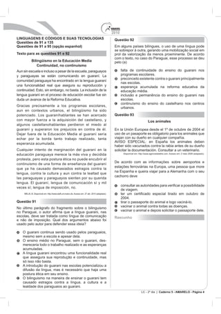 2010
LINGUAGENS E CÓDIGOS E SUAS TECNOLOGIAS                                             Questão 92
Questões de 91 a 135
Questões de 91 a 95 (opção espanhol)
                                                                                    se sobrepor à outra, gerando uma mobilização social em
Texto para as questões 91 e 92                                                      prol da valorização da menos proeminente. De acordo
                                                                                    com o texto, no caso do Paraguai, esse processo se deu
         Bilingüismo en la Educación Media                                          pelo (a)
             Continuidad, no continuismo
Aun sin escuela e incluso a pesar de la escuela, paraguayos                               falta de continuidade do ensino do guarani nos
y paraguayas se están comunicando en guaraní. La                                          programas escolares.
                                                                                          preconceito existente contra o guarani principalmente
comunidad paraguaya ha encontrado en la lengua guaraní
                                                                                          nas escolas.
una funcionalidad real que asegura su reproducción y                                      esperança acumulada na reforma educativa da
                                                                                          educação média.
lengua guaraní en el proceso de educación escolar fue sin                                 inclusão e permanência do ensino do guarani nas
                                                                                          escolas.
                                                                                          continuísmo do ensino do castelhano nos centros
Gracias precisamente a los programas escolares,
                                                                                          urbanos.
aun en contextos urbanos, el bilingüismo ha sido
potenciado. Los guaraníhablantes se han acercado                                    Questão 93
con mayor fuerza a la adquisición del castellano, y                                                                Los animales
algunos castellanohablantes perdieron el miedo al
guaraní y superaron los prejuicios en contra de él.
                                                                                    uso de un pasaporte es obligatorio para los animales que
echar por la borda tanto trabajo realizado, tanta                                   viajan con su dueño en cualquier compañía.
esperanza acumulada.
                                                                                    haber sido vacunados contra la rabia antes de su dueño
Cualquier intento de marginación del guaraní en la                                  solicitar la documentación. Consultar a un veterinario.
                                                                                           Disponível em: http://www.agencedelattre.com. Acesso em: 2 maio 2009 (adaptado).
educación paraguaya merece la más viva y decidida
protesta, pero esta postura ética no puede encubrir el
                                                                                    De acordo com as informações sobre aeroportos e
continuismo de una forma de enseñanza del guaraní
que ya ha causado demasiados estragos contra la
lengua, contra la cultura y aun contra la lealtad que
                                                                                    cachorro deve
las paraguayas y paraguayos sienten por su querida

                                                                                          con
veces sí; lengua de imposición, no.
                                                                                          de viagem.
                           aff.uni-mainz.de. Acesso em: 27 abr. 2010 (adaptado).


Questão 91                                                                                tirar o passaporte do animal e logo vaciná-lo.
                                                                                          vacinar o animal contra todas as doenças.
No último parágrafo do fragmento sobre o bilinguismo
                                                                                          vacinar o animal e depois solicitar o passaporte dele.
escolas, deve ser tratada como língua de comunicação                                Rascunho
e não de imposição. Qual dos argumentos abaixo foi
usado pelo autor para defender essa ideia?

    O guarani continua sendo usado pelos paraguaios,
    mesmo sem a escola e apesar dela.
    O ensino médio no Paraguai, sem o guarani, des-
    mereceria todo o trabalho realizado e as esperanças
    acumuladas.
    A língua guarani encontrou uma funcionalidade real
    que assegura sua reprodução e continuidade, mas
    só isso não basta.
    A introdução do guarani nas escolas potencializou a
    difusão da língua, mas é necessário que haja uma
    postura ética em seu ensino.
    O bilinguismo na maneira de ensinar o guarani tem
    causado estragos contra a língua, a cultura e a
    lealdade dos paraguaios ao guarani.
                                                                                                            LC - 2º dia | Caderno 5 - AMARELO - Página 4
 