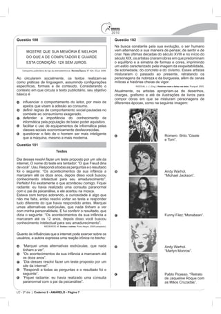 2010
Questão 100                                                                      Questão 102
                                                                                 Na busca constante pela sua evolução, o ser humano
                                                                                 vem alternando a sua maneira de pensar, de sentir e de
                                                                                 criar. Nas últimas décadas do século XVIII e no início do
                                                                                 século XIX, os artistas criaram obras em que predominam
                                                                                 o equilíbrio e a simetria de formas e cores, imprimindo
                                                                                 um estilo caracterizado pela imagem da respeitabilidade,
                                         Revista Época.
                                                                                 misturaram o passado ao presente, retratando os
Ao circularem socialmente, os textos realizam-se                                 personagens da nobreza e da burguesia, além de cenas
                                                                                 míticas e histórias cheias de vigor.
                                                                                              RAZOUK, J. J. (Org.). Histórias reais e belas nas telas.
contexto em que circula o texto publicitário, seu objetivo                       Atualmente, os artistas apropriam-se de desenhos,
básico é
                                                                                 compor obras em que se misturam personagens de
                                                                                 diferentes épocas, como na seguinte imagem:
    apelos que visam à adesão ao consumo.

    combate ao consumismo exagerado.
    defender a importância do conhecimento de
    informática pela população de baixo poder aquisitivo.
    facilitar o uso de equipamentos de informática pelas
    classes sociais economicamente desfavorecidas.
    questionar o fato de o homem ser mais inteligente
                                                                                                                            Romero Brito.“Gisele
    que a máquina, mesmo a mais moderna.
                                                                                                                            e Tom”.
Questão 101
                           Testes

Dia desses resolvi fazer um teste proposto por um site da
internet. O nome do teste era tentador: “O que Freud diria
de você”. Uau. Respondi a todas as perguntas e o resultado
foi o seguinte: “Os acontecimentos da sua infância a                                                                        Andy Warhol.
marcaram até os doze anos, depois disso você buscou                                                                         “Michael Jackson”.
conhecimento intelectual para seu amadurecimento”.
Perfeito! Foi exatamente o que aconteceu comigo. Fiquei
radiante: eu havia realizado uma consulta paranormal
com o pai da psicanálise, e ele acertou na mosca.

não me falta, então resolvi voltar ao teste e responder
tudo diferente do que havia respondido antes. Marquei
umas alternativas esdrúxulas, que nada tinham a ver

dizia o seguinte: “Os acontecimentos da sua infância a                                                                      Funny Filez.“Monabean”.
marcaram até os 12 anos, depois disso você buscou
conhecimento intelectual para seu amadurecimento”.
                              Doidas e santas. Porto Alegre, 2008 (adaptado).




    “Marquei umas alternativas esdrúxulas, que nada                                                                         Andy Warhol.
    tinham a ver”.                                                                                                          “Marlyn Monroe”.
    “Os acontecimentos da sua infância a marcaram até
    os doze anos”.
    “Dia desses resolvi fazer um teste proposto por um
    site da internet”.
    “Respondi a todas as perguntas e o resultado foi o
    seguinte”.                                                                                                              Pablo Picasso. “Retrato
    “Fiquei radiante: eu havia realizado uma consulta                                                                       de Jaqueline Roque com
    paranormal com o pai da psicanálise”.                                                                                   as Mãos Cruzadas”.

LC - 2º dia | Caderno 5 - AMARELO - Página 7
 