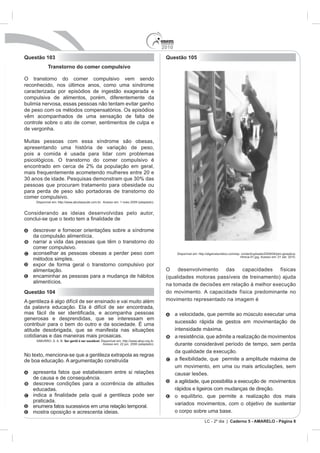 2010
Questão 103                                                                                 Questão 105
             Transtorno do comer compulsivo

O transtorno do comer compulsivo vem sendo
reconhecido, nos últimos anos, como uma síndrome
caracterizada por episódios de ingestão exagerada e
compulsiva de alimentos, porém, diferentemente da
bulimia nervosa, essas pessoas não tentam evitar ganho
de peso com os métodos compensatórios. Os episódios
vêm acompanhados de uma sensação de falta de
controle sobre o ato de comer, sentimentos de culpa e
de vergonha.

Muitas pessoas com essa síndrome são obesas,
apresentando uma história de variação de peso,
pois a comida é usada para lidar com problemas
psicológicos. O transtorno do comer compulsivo é
encontrado em cerca de 2% da população em geral,
mais frequentemente acometendo mulheres entre 20 e

pessoas que procuram tratamento para obesidade ou
para perda de peso são portadoras de transtorno do
comer compulsivo.
     Disponível em: http://www.abcdasaude.com.br. Acesso em: 1 maio 2009 (adaptado).


Considerando as ideias desenvolvidas pelo autor,


    descrever e fornecer orientações sobre a síndrome
    da compulsão alimentícia.
    narrar a vida das pessoas que têm o transtorno do
    comer compulsivo.
    aconselhar as pessoas obesas a perder peso com
                                                                                                                                ritmica-01.jpg. Acesso em: 01 set. 2010.
    métodos simples.
    expor de forma geral o transtorno compulsivo por
    alimentação.                                                                            O desenvolvimento das capacidades físicas
    encaminhar as pessoas para a mudança de hábitos                                         (qualidades motoras passíveis de treinamento) ajuda
    alimentícios.
                                                                                            na tomada de decisões em relação à melhor execução
Questão 104                                                                                 do movimento. A capacidade física predominante no
A gentileza é algo difícil de ser ensinado e vai muito além                                 movimento representado na imagem é

                                                                                                  a velocidade, que permite ao músculo executar uma
generosas e desprendidas, que se interessam em
                                                                                                  sucessão rápida de gestos em movimentação de
atitude desobrigada, que se manifesta nas situações                                               intensidade máxima.
cotidianas e das maneiras mais prosaicas.                                                         a resistência, que admite a realização de movimentos
     SIMURRO, S. A. B. Ser gentil é ser saudável. Disponível em: http://www.abqv.org.br.
                                                   Acesso em: 22 jun. 2006 (adaptado).            durante considerável período de tempo, sem perda
                                                                                                  da qualidade da execução.
No texto, menciona-se que a gentileza extrapola as regras
de boa educação. A argumentação construída
                                                                                                  um movimento, em uma ou mais articulações, sem
    apresenta fatos que estabelecem entre si relações                                             causar lesões.
    de causa e de consequência.
    descreve condições para a ocorrência de atitudes                                              a agilidade, que possibilita a execução de movimentos
    educadas.                                                                                     rápidos e ligeiros com mudanças de direção.
                                                                                                  o equilíbrio, que permite a realização dos mais
    praticada.
                                                                                                  variados movimentos, com o objetivo de sustentar
    enumera fatos sucessivos em uma relação temporal.
    mostra oposição e acrescenta ideias.                                                          o corpo sobre uma base.
                                                                                                               LC - 2º dia | Caderno 5 - AMARELO - Página 8
 