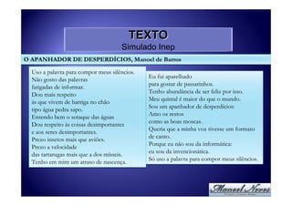 TEXTO
                                     Simulado Inep
O APANHADOR DE DESPERDÍCIOS, Manoel de Barros

  Uso a palavra para compor meus silêncios.
  Não gosto das palavras                      Eu fui aparelhado
                                              para gostar de passarinhos.
  fatigadas de informar.
  Dou mais respeito                           Tenho abundância de ser feliz por isso.
                                              Meu quintal é maior do que o mundo.
  às que vivem de barriga no chão
                                              Sou um apanhador de desperdícios:
  tipo água pedra sapo.
  Entendo bem o sotaque das águas             Amo os restos
                                              como as boas moscas.
  Dou respeito às coisas desimportantes
  e aos seres desimportantes.                 Queria que a minha voz tivesse um formato
                                              de canto.
  Prezo insetos mais que aviões.
                                              Porque eu não sou da informática:
  Prezo a velocidade
  das tartarugas mais que a dos mísseis.      eu sou da invencionática.
                                              Só uso a palavra para compor meus silêncios.
  Tenho em mim um atraso de nascença.
 