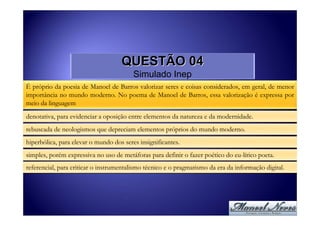 QUESTÃO 04
                                         Simulado Inep
É próprio da poesia de Manoel de Barros valorizar seres e coisas considerados, em geral, de menor
importância no mundo moderno. No poema de Manoel de Barros, essa valorização é expressa por
meio da linguagem

denotativa, para evidenciar a oposição entre elementos da natureza e da modernidade.
rebuscada de neologismos que depreciam elementos próprios do mundo moderno.
hiperbólica, para elevar o mundo dos seres insignificantes.
simples, porém expressiva no uso de metáforas para definir o fazer poético do eu-lírico poeta.
referencial, para criticar o instrumentalismo técnico e o pragmatismo da era da informação digital.
 