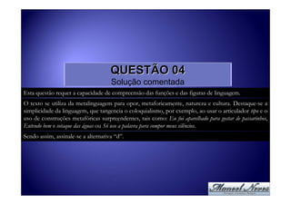 QUESTÃO 04
                                     Solução comentada
Esta questão requer a capacidade de compreensão das funções e das figuras de linguagem.
O texto se utiliza da metalinguagem para opor, metaforicamente, natureza e cultura. Destaque-se a
simplicidade da linguagem, que tangencia o coloquialismo, por exemplo, ao usar o articulador tipo e o
uso de construções metafóricas surpreendentes, tais como: Eu fui aparelhado para gostar de passarinhos,
Entendo bem o sotaque das águas ou Só uso a palavra para compor meus silêncios.
Sendo assim, assinale-se a alternativa “d”.
 