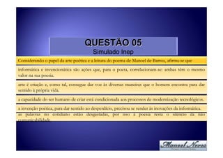 QUESTÃO 05
                                        Simulado Inep
Considerando o papel da arte poética e a leitura do poema de Manoel de Barros, afirma-se que
informática e invencionática são ações que, para o poeta, correlacionam-se: ambas têm o mesmo
valor na sua poesia.
arte é criação e, como tal, consegue dar voz às diversas maneiras que o homem encontra para dar
sentido à própria vida.
a capacidade do ser humano de criar está condicionada aos processos de modernização tecnológicos.
a invenção poética, para dar sentido ao desperdício, precisou se render às inovações da informática.
as palavras no cotidiano estão desgastadas, por isso à poesia resta o silêncio da não
comunicabilidade.
 