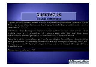 QUESTÃO 05
                                        Solução comentada
O poema opõe nitidamente a natureza à cultura, a informática à invencionática, defendendo o poder
de inovação desta e criticando a modernidade [e a previsibilidade] daquela, por isso são incorretas as
alternativas “a”, “c”e “e”.
Defende-se a criação de uma poesia simples, extraída do cotidiano e das coisas mais comuns e triviais
possíveis, como se vê na valorização de elementos como pedra, água, sapo, insetos, moscas,
tradicionalmente elementos prosaicos e não comumente usados na lírica tradicional.
Apesar de o sujeito poético afirmar que compõe seus silêncios, ele compõe, ou seja, constrói seu
texto, que comunica o desimportante, o desperdício. Por isso, não se pode afirmar que à poesia resta o
silêncio da não comunicabilidade, pois, metalinguisticamente este poema nasceu do silêncio, conforme se
lê no último verso.
Assinale-se, pois, a alternativa “b”.
 