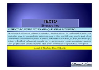 TEXTO
                                        Simulado Inep
AUMENTO DO EFEITO ESTUFA AMEAÇA PLANTAS, DIZ ESTUDO.

O aumento de dióxido de carbono na atmosfera, resultante do uso de combustíveis fósseis e das
queimadas, pode ter consequências calamitosas para o clima mundial, mas também pode afetar
diretamente o crescimento das plantas. Cientistas da Universidade de Basel, na Suíça, mostraram que,
embora o dióxido de carbono seja essencial para o crescimento dos vegetais, quantidades excessivas
desse gás prejudicam a saúde das plantas e têm efeitos incalculáveis na agricultura de vários países.
                               O estado de São Paulo, 20 set. 1992, p.32.
 