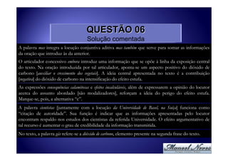 QUESTÃO 06
                                     Solução comentada
A palavra mas integra a locução conjuntiva aditiva mas também que serve para somar as informações
da oração que introduz às da anterior.
O articulador concessivo embora introduz uma informação que se opõe à linha da exposição central
do texto. Na oração introduzida por tal articulador, aponta-se um aspecto positivo do dióxido de
carbono [auxiliar o crescimento dos vegetais]. A ideia central apresentada no texto é a contribuição
[negativa] do dióxido de carbono na intensificação do efeito estufa.
As expressões consequências calamitosas e efeitos incalculáveis, além de expressarem a opinião do locutor
acerca do assunto abordado [são modalizadores], reforçam a ideia do perigo do efeito estufa.
Marque-se, pois, a alternativa “c”.
A palavra cientistas [juntamente com a locução da Universidade de Basel, na Suíça] funciona como
“citação de autoridade”. Sua função é indicar que as informações apresentadas pelo locutor
encontram respaldo nos estudos dos cientistas da referida Universidade. O efeito argumentativo de
tal recurso é aumentar o grau de credibilidade da informação transmitida.
No texto, a palavra gás refere-se a dióxido de carbono, elemento presente na segunda frase do texto.
 