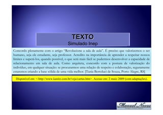 TEXTO
                                        Simulado Inep
Concordo plenamente com o artigo “Revolucione a sala de aula”. É preciso que valorizemos o ser
humano, seja ele estudante, seja professor. Acredito na importância de aprender a respeitar nossos
limites e superá-los, quando possível, o que será mais fácil se pudermos desenvolver a capacidade de
relacionamento em sala de aula. Como arquiteta, concordo com a postura de valorização do
indivíduo, em qualquer situação: se procurarmos uma relação de respeito e colaboração, seguramente
estaremos criando a base sólida de uma vida melhor. [Tania Bertoluci de Souza, Porto Alegre, RS]

 Disponível em: <:http://www.kanitz.com.br/veja/cartas.htm>. Acesso em: 2 maio 2009 (com adaptações).
 