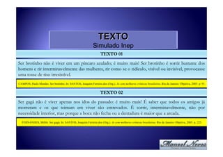 TEXTO
                                                            Simulado Inep
                                                                   TEXTO 01
Ser brotinho não é viver em um píncaro azulado; é muito mais! Ser brotinho é sorrir bastante dos
homens e rir interminavelmente das mulheres, rir como se o ridículo, visível ou invisível, provocasse
uma tosse de riso irresistível.
CAMPOS, Paulo Mendes. Ser brotinho. In: SANTOS, Joaquim Ferreira dos (Org.). As cem melhores crônicas brasileiras. Rio de Janeiro: Objetiva, 2005. p. 91.


                                                                  TEXTO 02
Ser gagá não é viver apenas nos idos do passado: é muito mais! É saber que todos os amigos já
morreram e os que teimam em viver são entrevados. É sorrir, interminavelmente, não por
necessidade interior, mas porque a boca não fecha ou a dentadura é maior que a arcada.
  FERNANDES, Millôr. Ser gagá. In: SANTOS, Joaquim Ferreira dos (Org.). As cem melhores crônicas brasileiras. Rio de Janeiro: Objetiva, 2005. p. 225.
 