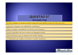 QUESTÃO 07
                                         Simulado Inep
Os textos utilizam os mesmos recursos expressivos para definir as fases da vida, entre eles,
expressões coloquiais com significados semelhantes.
ênfase no aspecto contraditório da vida dos seres humanos.
recursos específicos de textos escritos em linguagem formal.
termos denotativos que se realizam com sentido objetivo.
metalinguagem que explica com humor o sentido de palavras.
 