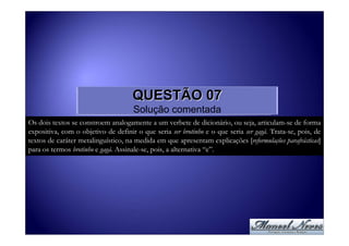 QUESTÃO 07
                                     Solução comentada
Os dois textos se constroem analogamente a um verbete de dicionário, ou seja, articulam-se de forma
expositiva, com o objetivo de definir o que seria ser brotinho e o que seria ser gagá. Trata-se, pois, de
textos de caráter metalinguístico, na medida em que apresentam explicações [reformulações parafrásticas]
para os termos brotinho e gagá. Assinale-se, pois, a alternativa “e”.
 