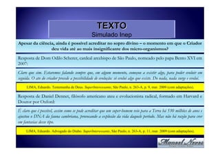 TEXTO
                                               Simulado Inep
Apesar da ciência, ainda é possível acreditar no sopro divino – o momento em que o Criador
                deu vida até ao mais insignificante dos micro-organismos?
Resposta de Dom Odilo Scherer, cardeal arcebispo de São Paulo, nomeado pelo papa Bento XVI em
2007:
Claro que sim. Estaremos falando sempre que, em algum momento, começou a existir algo, para poder evoluir em
seguida. O ato do criador precede a possibilidade de evolução: só evolui algo que existe. Do nada, nada surge e evolui.
     LIMA, Eduardo. Testemunha de Deus. SuperInteressante, São Paulo, n. 263-A, p. 9, mar. 2009 (com adaptações).

Resposta de Daniel Dennet, filósofo americano ateu e evolucionista radical, formado em Harvard e
Doutor por Oxford:
É claro que é possível, assim como se pode acreditar que um super-homem veio para a Terra há 530 milhões de anos e
ajustou o DNA da fauna cambriana, provocando a explosão da vida daquele período. Mas não há razão para crer
em fantasias desse tipo.
     LIMA, Eduardo. Advogado do Diabo. SuperInteressante, São Paulo, n. 263-A, p. 11, mar. 2009 (com adaptações).
 