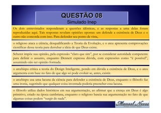 QUESTÃO 08
                                       Simulado Inep
Os dois entrevistados responderam a questões idênticas, e as respostas a uma delas foram
reproduzidas aqui. Tais respostas revelam opiniões opostas: um defende a existência de Deus e o
outro não concorda com isso. Para defender seu ponto de vista,

o religioso ataca a ciência, desqualificando a Teoria da Evolução, e o ateu apresenta comprovações
científicas dessa teoria para derrubar a ideia de que Deus existe.

Scherer impõe sua opinião, pela expressão “claro que sim”, por se considerar autoridade competente
para definir o assunto, enquanto Dennett expressa dúvida, com expressões como “é possível”,
assumindo não ter opinião formada.
o arcebispo critica a teoria do Design Inteligente, pondo em dúvida a existência de Deus, e o ateu
argumenta com base no fato de que algo só pode evoluir se, antes, existir.
o arcebispo usa uma lacuna da ciência para defender a existência de Deus, enquanto o filósofo faz
uma ironia, sugerindo que qualquer coisa inventada poderia preencher essa lacuna.

o filósofo utiliza dados históricos em sua argumentação, ao afirmar que a crença em Deus é algo
primitivo, criado na época cambriana, enquanto o religioso baseia sua argumentação no fato de que
algumas coisas podem “surgir do nada”.
 