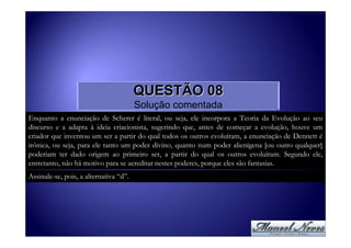 QUESTÃO 08
                                        Solução comentada
Enquanto a enunciação de Scherer é literal, ou seja, ele incorpora a Teoria da Evolução ao seu
discurso e a adapta à ideia criacionista, sugerindo que, antes de começar a evolução, houve um
criador que inventou um ser a partir do qual todos os outros evoluíram, a enunciação de Dennett é
irônica, ou seja, para ele tanto um poder divino, quanto num poder alienígena [ou outro qualquer]
poderiam ter dado origem ao primeiro ser, a partir do qual os outros evoluíram. Segundo ele,
entretanto, não há motivo para se acreditar nestes poderes, porque eles são fantasias.
Assinale-se, pois, a alternativa “d”.
 