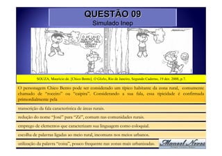 QUESTÃO 09
                                              Simulado Inep




           SOUZA, Maurício de. [Chico Bento]. O Globo, Rio de Janeiro, Segundo Caderno, 19 dez. 2008, p.7.

O personagem Chico Bento pode ser considerado um típico habitante da zona rural, comumente
chamado de “roceiro” ou “caipira”. Considerando a sua fala, essa tipicidade é confirmada
primordialmente pela
transcrição da fala característica de áreas rurais.
redução do nome “José” para “Zé”, comum nas comunidades rurais.
emprego de elementos que caracterizam sua linguagem como coloquial.
escolha de palavras ligadas ao meio rural, incomuns nos meios urbanos.
utilização da palavra “coisa”, pouco frequente nas zonas mais urbanizadas.
 