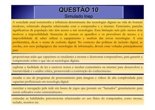 QUESTÃO 10
                                       Simulado Inep
A sociedade atual testemunha a influência determinante das tecnologias digitais na vida do homem
moderno, sobretudo daquelas relacionadas com o computador e a internet. Entretanto, parcelas
significativas da população não têm acesso a tais tecnologias. Essa limitação tem pelo menos dois
motivos: a impossibilidade financeira de custear os aparelhos e os provedores de acesso, e a
impossibilidade de saber utilizar o equipamento e usufruir das novas tecnologias. A essa
problemática, dá-se o nome de exclusão digital. No contexto das políticas de inclusão digital, as
escolas, nos usos pedagógicos das tecnologias de informação, devem estar voltadas principalmente
para

proporcionar aulas que capacitem os estudantes a montar e desmontar computadores, para garantir a
compreensão sobre o que são as tecnologias digitais.
explorar a facilidade de ler e escrever textos e receber comentários na internet para desenvolver a
interatividade e a análise crítica, promovendo a construção do conhecimento.
estudar o uso de programas de processamento para imagens e vídeos de alta complexidade para
capacitar profissionais em tecnologia digital.

exercitar a navegação pela rede em busca de jogos que possam ser “baixados” gratuitamente para
serem utilizados como entretenimento.
estimular as habilidades psicomotoras relacionadas ao uso físico do computador, como mouse,
teclado, monitor etc.
 