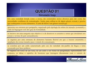 QUESTÃO 01
                                       Simulado Inep
Em uma sociedade letrada como a nossa, são construídos textos diversos para dar conta das
necessidades cotidianas de comunicação. Assim, para utilizar-se de algum gênero textual, é preciso
que conheçamos os seus elementos. A carta de leitor é um gênero textual que
apresenta sua estrutura por parágrafos, organizado pela tipologia da ordem da injunção (comando) e
estilo de linguagem com alto grau de formalidade.
se inscreve em uma categoria cujo objetivo é o de descrever os assuntos e temas que circularam nos
jornais e revistas do país semanalmente.
se organiza por uma estrutura de elementos bastante flexível em que o locutor encaminha a
ampliação dos temas tratados para o veículo de comunicação.
se constitui por um estilo caracterizado pelo uso da variedade não-padrão da língua e tema
construído por fatos políticos.
se organiza em torno de um tema, de um estilo e em forma de paragrafação, representando, em
conjunto, as ideias e opiniões de locutores que interagem diretamente com o veículo de
comunicação.
 