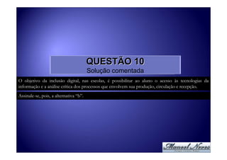 QUESTÃO 10
                                        Solução comentada
O objetivo da inclusão digital, nas escolas, é possibilitar ao aluno o acesso às tecnologias da
informação e a análise crítica dos processos que envolvem sua produção, circulação e recepção.
Assinale-se, pois, a alternativa “b”.
 