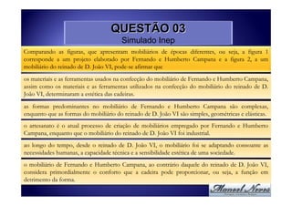 QUESTÃO 03
                                       Simulado Inep
Comparando as figuras, que apresentam mobiliários de épocas diferentes, ou seja, a figura 1
corresponde a um projeto elaborado por Fernando e Humberto Campana e a figura 2, a um
mobiliário do reinado de D. João VI, pode-se afirmar que

os materiais e as ferramentas usados na confecção do mobiliário de Fernando e Humberto Campana,
assim como os materiais e as ferramentas utilizados na confecção do mobiliário do reinado de D.
João VI, determinaram a estética das cadeiras.
as formas predominantes no mobiliário de Fernando e Humberto Campana são complexas,
enquanto que as formas do mobiliário do reinado de D. João VI são simples, geométricas e elásticas.

o artesanato é o atual processo de criação de mobiliários empregado por Fernando e Humberto
Campana, enquanto que o mobiliário do reinado de D. João VI foi industrial.
ao longo do tempo, desde o reinado de D. João VI, o mobiliário foi se adaptando consoante as
necessidades humanas, a capacidade técnica e a sensibilidade estética de uma sociedade.

o mobiliário de Fernando e Humberto Campana, ao contrário daquele do reinado de D. João VI,
considera primordialmente o conforto que a cadeira pode proporcionar, ou seja, a função em
detrimento da forma.
 