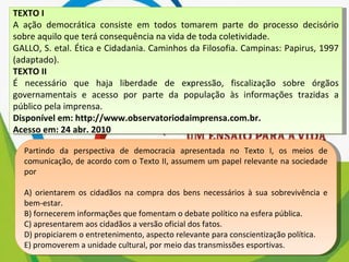 TEXTO I A ação democrática consiste em todos tomarem parte do processo decisório sobre aquilo que terá consequência na vida de toda coletividade. GALLO, S. etal. Ética e Cidadania. Caminhos da Filosofia. Campinas: Papirus, 1997 (adaptado). TEXTO II É necessário que haja liberdade de expressão, fiscalização sobre órgãos governamentais e acesso por parte da população às informações trazidas a público pela imprensa. Disponível em: http://www.observatoriodaimprensa.com.br. Acesso em: 24 abr. 2010 Partindo da perspectiva de democracia apresentada no Texto I, os meios de comunicação, de acordo com o Texto II, assumem um papel relevante na sociedade por A) orientarem os cidadãos na compra dos bens necessários à sua sobrevivência e bem-estar. B) fornecerem informações que fomentam o debate político na esfera pública. C) apresentarem aos cidadãos a versão oficial dos fatos. D) propiciarem o entretenimento, aspecto relevante para conscientização política. E) promoverem a unidade cultural, por meio das transmissões esportivas. 