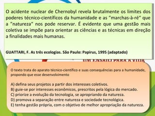 O acidente nuclear de Chernobyl revela brutalmente os limites dos poderes técnico-científicos da humanidade e as ”marchas-à-ré“ que a ”natureza“ nos pode reservar. É evidente que uma gestão mais coletiva se impõe para orientar as ciências e as técnicas em direção a finalidades mais humanas. GUATTARI, F. As três ecologias. São Paulo: Papirus, 1995 (adaptado) O texto trata do aparato técnico-científico e suas consequências para a humanidade, propondo que esse desenvolvimento A) defina seus projetos a partir dos interesses coletivos. B) guie-se por interesses econômicos, prescritos pela lógica do mercado. C) priorize a evolução da tecnologia, se apropriando da natureza. D) promova a separação entre natureza e sociedade tecnológica. E) tenha gestão própria, com o objetivo de melhor apropriação da natureza. 