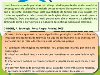 Um volume imenso de pesquisas tem sido produzido para tentar avaliar os efeitos dos programas de televisão. A maioria desses estudos diz respeito às crianças — o que é bastante compreensível pela quantidade de tempo que elas passam em frente ao aparelho e pelas possíveis implicações desse comportamento para a socialização. Dois dos tópicos mais pesquisados são o impacto da televisão no âmbito do crime e da violência e a natureza das notícias exibidas na televisão. GIDDENS, A. Sociologia. Porto Alegre: Artmed, 2005 O texto indica que existe uma significativa produção científica sobre os impactos socioculturais da televisão na vida do ser humano. E as crianças, em particular, são as mais vulneráveis a essas influências, porque A) codificam informações transmitidas nos programas infantis por meio da observação. B) adquirem conhecimentos variados que incentivam o processo de interação social. C) interiorizam padrões de comportamento e papéis sociais com menor visão crítica. D) observam formas de convivência social baseadas na tolerância e no respeito. E) apreendem modelos de sociedade pautados na observância das leis 