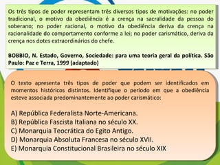 Os três tipos de poder representam três diversos tipos de motivações: no poder tradicional, o motivo da obediência é a crença na sacralidade da pessoa do soberano; no poder racional, o motivo da obediência deriva da crença na racionalidade do comportamento conforme a lei; no poder carismático, deriva da crença nos dotes extraordinários do chefe. BOBBIO, N. Estado, Governo, Sociedade: para uma teoria geral da política. São Paulo: Paz e Terra, 1999 (adaptado) O texto apresenta três tipos de poder que podem ser identificados em momentos históricos distintos. Identifique o período em que a obediência esteve associada predominantemente ao poder carismático: A) República Federalista Norte-Americana. B) República Fascista Italiana no século XX. C) Monarquia Teocrática do Egito Antigo. D) Monarquia Absoluta Francesa no século XVII. E) Monarquia Constitucional Brasileira no século XIX 