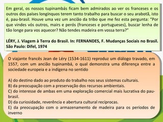 Em geral, os nossos tupinambás ficam bem admirados ao ver os franceses e os outros dos países longínquos terem tanto trabalho para buscar o seu arabotã, isto é, pau-brasil. Houve uma vez um ancião da tribo que me fez esta pergunta: “Por que vindes vós outros, mairs e perós (franceses e portugueses), buscar lenha de tão longe para vos aquecer? Não tendes madeira em vossa terra?” LÉRY, J. Viagem à Terra do Brasil. In: FERNANDES, F. Mudanças Sociais no Brasil. São Paulo: Difel, 1974 O viajante francês Jean de Léry (1534-1611) reproduz um diálogo travado, em 1557, com um ancião tupinambá, o qual demonstra uma diferença entre a sociedade europeia e a indígena no sentido A) do destino dado ao produto do trabalho nos seus sistemas culturais. B) da preocupação com a preservação dos recursos ambientais. C) do interesse de ambas em uma exploração comercial mais lucrativa do pau-brasil. D) da curiosidade, reverência e abertura cultural recíprocas. E) da preocupação com o armazenamento de madeira para os períodos de inverno 