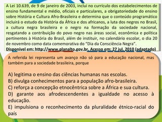 A Lei 10.639, de 9 de janeiro de 2003, inclui no currículo dos estabelecimentos de ensino fundamental e médio, oficiais e particulares, a obrigatoriedade do ensino sobre História e Cultura Afro-Brasileira e determina que o conteúdo programático incluirá o estudo da História da África e dos africanos, a luta dos negros no Brasil, a cultura negra brasileira e o negro na formação da sociedade nacional, resgatando a contribuição do povo negro nas áreas social, econômica e política pertinentes à História do Brasil, além de instituir, no calendário escolar, o dia 20 de novembro como data comemorativa do “Dia da Consciência Negra”. Disponível em: http://www.planalto.gov.br. Acesso em: 27 jul. 2010 (adaptado) A referida lei representa um avanço não só para a educação nacional, mas também para a sociedade brasileira, porque A) legitima o ensino das ciências humanas nas escolas. B) divulga conhecimentos para a população afro-brasileira. C) reforça a concepção etnocêntrica sobre a África e sua cultura. D) garante aos afrodescendentes a igualdade no acesso à educação. E) impulsiona o reconhecimento da pluralidade étnico-racial do país 