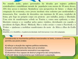 No mundo árabe, países governados há décadas por regimes políticos centralizadores contabilizam metade da  população com menos de 30 anos; desses, 56% têm acesso à internet. Sentindo-se sem perspectivas de futuro  e diante da estagnação da economia, esses jovens incubam vírus sedentos por modernidade e democracia. Em  meados de dezembro, um tunisiano de 26 anos, vendedor de frutas, põe fogo no próprio corpo em protesto  por trabalho, justiça e liberdade. Uma série de manifestações eclode na Tunísia e, como uma epidemia, o vírus  libertário começa a se espalhar pelos países vizinhos, derrubando em seguida o presidente do Egito, Hosni  Mubarak. Sites e redes sociais — como o Facebook e o Twitter — ajudaram a mobilizar manifestantes do norte  da África a ilhas do Golfo Pérsico. SEQUEIRA, C. D.; VILLAMÉA, L. A epidemia da Liberdade. IstoÉ Internacional. 2 mar. 2011 (adaptado). Considerando os movimentos políticos mencionados no texto, o acesso à internet permitiu aos jovens árabes A) reforçar a atuação dos regimes políticos existentes. B) tomar conhecimento dos fatos sem se envolver. C) manter o distanciamento necessário à sua segurança. D) disseminar vírus capazes de destruir programas dos computadores. E) difundir ideias revolucionárias que mobilizaram a população. 