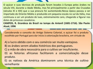 O açúcar e suas técnicas de produção foram levados à Europa pelos árabes no século VIII, durante a Idade Média, mas foi principalmente a partir das Cruzadas (séculos XI e XIII) que a sua procura foi aumentando.Nessa época passou a ser importado do Oriente Médio e produzido em pequena escala no sul da Itália, mas continuou a ser um produto de luxo, extremamente caro, chegando a figurar nos dotes de princesas casadoiras. CAMPOS, R. Grandeza do Brasil no tempo de Antonil (1681-1716). São Paulo: Atual, 1996 Considerando o conceito do Antigo Sistema Colonial, o açúcar foi o produto escolhido por Portugal para dar início à colonização brasileira, em virtude de A) o lucro obtido com o seu comércio ser muito vantajoso. B) os árabes serem aliados históricos dos portugueses. C) a mão de obra necessária para o cultivo ser insuficiente. D) as feitorias africanas facilitarem a comercialização desse produto. E) os nativos da América dominarem uma técnica de cultivo semelhante 