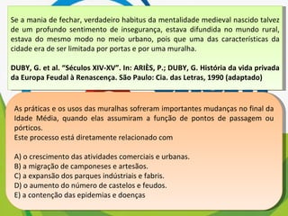Se a mania de fechar, verdadeiro habitus da mentalidade medieval nascido talvez de um profundo sentimento de insegurança, estava difundida no mundo rural, estava do mesmo modo no meio urbano, pois que uma das características da cidade era de ser limitada por portas e por uma muralha. DUBY, G. et al. “Séculos XIV-XV”. In: ARIÈS, P.; DUBY, G. História da vida privada da Europa Feudal à Renascença. São Paulo: Cia. das Letras, 1990 (adaptado) As práticas e os usos das muralhas sofreram importantes mudanças no final da Idade Média, quando elas assumiram a função de pontos de passagem ou pórticos. Este processo está diretamente relacionado com A) o crescimento das atividades comerciais e urbanas. B) a migração de camponeses e artesãos. C) a expansão dos parques indústriais e fabris. D) o aumento do número de castelos e feudos. E) a contenção das epidemias e doenças 