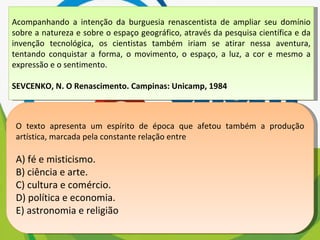 Acompanhando a intenção da burguesia renascentista de ampliar seu domínio sobre a natureza e sobre o espaço geográfico, através da pesquisa científica e da invenção tecnológica, os cientistas também iriam se atirar nessa aventura, tentando conquistar a forma, o movimento, o espaço, a luz, a cor e mesmo a expressão e o sentimento. SEVCENKO, N. O Renascimento. Campinas: Unicamp, 1984 O texto apresenta um espírito de época que afetou também a produção artística, marcada pela constante relação entre A) fé e misticismo. B) ciência e arte. C) cultura e comércio. D) política e economia. E) astronomia e religião 