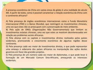 Os chineses não atrelam nenhuma condição para efetuar investimentos nos países africanos. Outro ponto interessante é a venda e compra de grandes somas de áreas, posteriormente cercadas. Por se tratar de países instáveis e com governos ainda não consolidados, teme-se que algumas nações da África tornem-se literalmente protetorados. BRANCOLI, F. China e os novos investimentos na África: neocolonialismo ou mudanças na arquitetura global? Disponível em: http://opiniaoenoticia.com.br. Acesso em: 29 abr. 2010 (adaptado) A presença econômica da China em vastas áreas do globo é uma realidade do século XXI. A partir do texto, como é possível caracterizar a relação econômica da China com o continente africano? A) Pela presença de órgãos econômicos internacionais como o Fundo Monetário Internacional (FMI) e o Banco Mundial, que restringem os investimentos chineses, uma vez que estes não se preocupam com a preservação do meio ambiente. B) Pela ação de ONGs (Organizações Não Governamentais) que limitam os investimentos estatais chineses, uma vez que estes se mostram desinteressados em relação aos problemas sociais africanos. C) Pela aliança com os capitais e investimentos diretos realizados pelos países ocidentais, promovendo o crescimento econômico de algumas regiões desse continente. D) Pela presença cada vez maior de investimentos diretos, o que pode representar uma ameaça à soberania dos países africanos ou manipulação das ações destes governos em favor dos grandes projetos. E) Pela presença de um número cada vez maior de diplomatas, o que pode levar à formação de um Mercado Comum Sino-Africano, ameaçando os interesses ocidentais. 