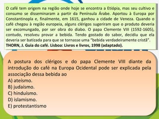 O café tem origem na região onde hoje se encontra a Etiópia, mas seu cultivo e consumo se disseminaram a partir da Península Árabe. Aportou à Europa por Constantinopla e, finalmente, em 1615, ganhou a cidade de Veneza. Quando o café chegou à região europeia, alguns clérigos sugeriram que o produto deveria ser excomungado, por ser obra do diabo. O papa Clemente VIII (1592-1605), contudo, resolveu provar a bebida. Tendo gostado do sabor, decidiu que ela deveria ser batizada para que se tornasse uma “bebida verdadeiramente cristã”. THORN, J. Guia do café. Lisboa: Livros e livros, 1998 (adaptado). A postura dos clérigos e do papa Clemente VIII diante da introdução do café na Europa Ocidental pode ser explicada pela associação dessa bebida ao A) ateísmo. B) judaísmo. C) hinduísmo. D) islamismo. E) protestantismo 