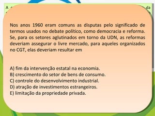 A consolidação do regime democrático no Brasil contra os extremismos da esquerda e da direita exige ação enérgica e permanente no sentido do aprimoramento das instituições políticas e da realização de reformas corajosas no terreno econômico, financeiro e social. Mensagem programática da União Democrática Nacional (UDN) — 1957. Os trabalhadores deverão exigir a constituição de um governo nacionalista e democrático, com participação dos trabalhadores para a realização das seguintes medidas: a) Reforma bancária progressista; b)Reforma agrária que extinga o latifúndio; c) Regulamentação da Lei de Remessas de Lucros. Manifesto do Comando Geral dos Trabalhadores (CGT) — 1962. BONAVIDES, P; AMARAL, R. Textos políticos da história do Brasil. Brasília: Senado Federal, 200 Nos anos 1960 eram comuns as disputas pelo significado de termos usados no debate político, como democracia e reforma. Se, para os setores aglutinados em torno da UDN, as reformas deveriam assegurar o livre mercado, para aqueles organizados no CGT, elas deveriam resultar em A) fim da intervenção estatal na economia. B) crescimento do setor de bens de consumo. C) controle do desenvolvimento industrial. D) atração de investimentos estrangeiros. E) limitação da propriedade privada. 
