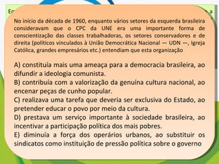 Em meio às turbulências vividas na primeira metade dos anos 1960, tinha-se a impressão de que as tendências de esquerda estavam se fortalecendo na área cultural. O Centro Popular de Cultura (CPC) da União Nacional dos Estudantes (UNE) encenava peças de teatro que faziam agitação e propaganda em favor da luta pelas reformas de base e satirizavam o “imperialismo” e seus “aliados internos”. KONDER, L. História das Ideias Socialistas no Brasil. São Paulo: Expressão Popular, 2003 No início da década de 1960, enquanto vários setores da esquerda brasileira consideravam que o CPC da UNE era uma importante forma de conscientização das classes trabalhadoras, os setores conservadores e de direita (políticos vinculados à União Democrática Nacional — UDN —, Igreja Católica, grandes empresários etc.) entendiam que esta organização A) constituía mais uma ameaça para a democracia brasileira, ao difundir a ideologia comunista. B) contribuía com a valorização da genuína cultura nacional, ao encenar peças de cunho popular. C) realizava uma tarefa que deveria ser exclusiva do Estado, ao pretender educar o povo por meio da cultura. D) prestava um serviço importante à sociedade brasileira, ao incentivar a participação política dos mais pobres. E) diminuía a força dos operários urbanos, ao substituir os sindicatos como instituição de pressão política sobre o governo 