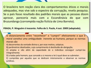 O brasileiro tem noção clara dos comportamentos éticos e morais adequados, mas vive sob o espectro da corrupção, revela pesquisa. Se o país fosse resultado dos padrões morais que as pessoas dizem aprovar, pareceria mais com a Escandinávia do que com Bruzundanga (corrompida nação fictícia de Lima Barreto). FRAGA, P. Ninguém é inocente. Folha de S. Paulo, 4 out. 2009 (adaptado). O distanciamento entre “reconhecer” e “cumprir” efetivamente o que é moral constitui uma ambiguidade  inerente ao humano, porque as normas morais são  A) decorrentes da vontade divina e, por esse motivo, utópicas. B) parâmetros idealizados, cujo cumprimento é destituído de obrigação. C) amplas e vão além da capacidade de o indivíduo conseguir cumpri-las integralmente. D) criadas pelo homem, que concede a si mesmo a lei à qual deve se submeter. E) cumpridas por aqueles que se dedicam inteiramente a observar as normas jurídicas. 